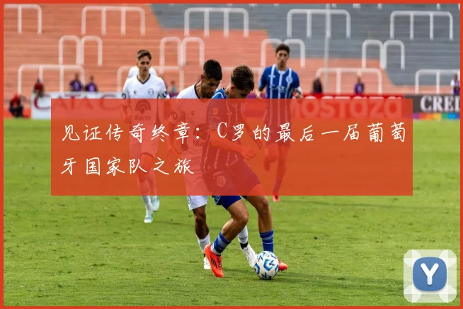 见证传奇终章：C罗的最后一届葡萄牙国家队之旅