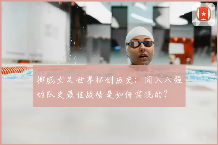 挪威女足世界杯创历史:闯入八强的队史最佳战绩是如何实现的?