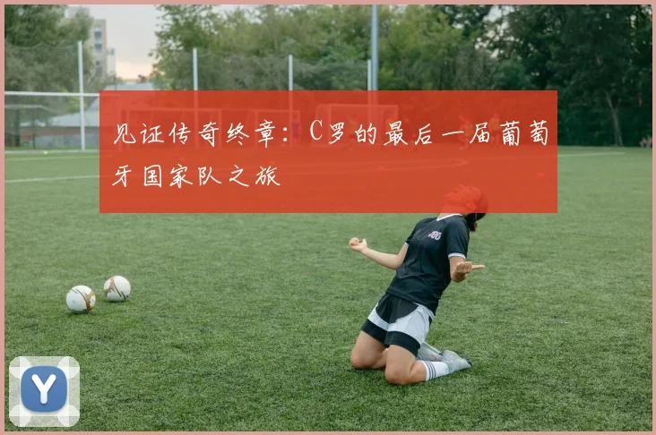见证传奇终章：C罗的最后一届葡萄牙国家队之旅