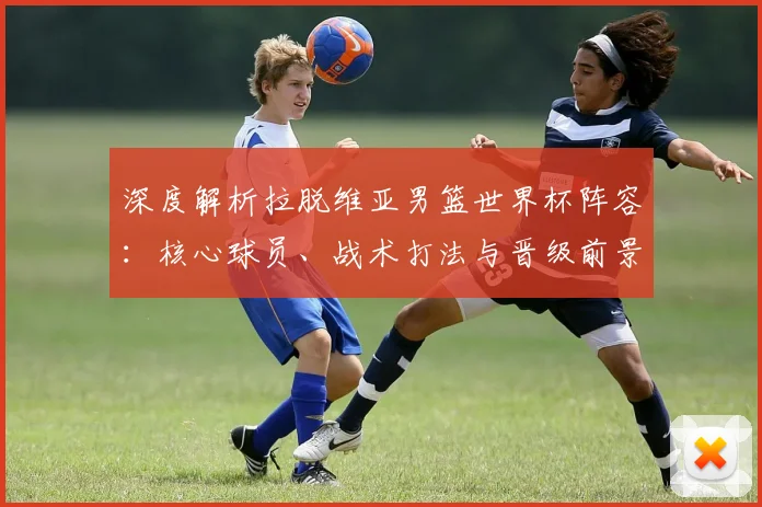 深度解析拉脱维亚男篮世界杯阵容:核心球员、战术打法与晋级前景展望