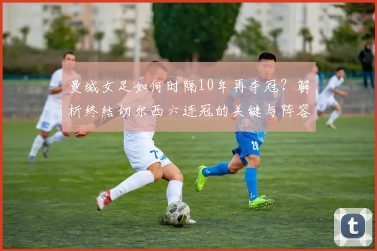 曼城女足如何时隔10年再夺冠?解析终结切尔西六连冠的关键与阵容