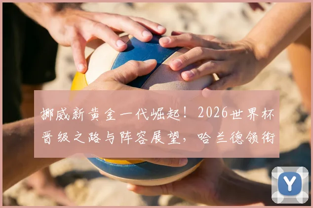 挪威新黄金一代崛起！2026世界杯晋级之路与阵容展望，哈兰德领衔