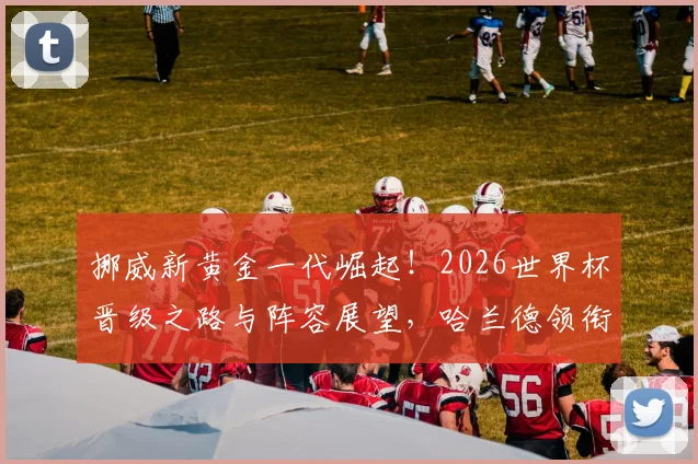 挪威新黄金一代崛起!2026世界杯晋级之路与阵容展望,哈兰德领衔