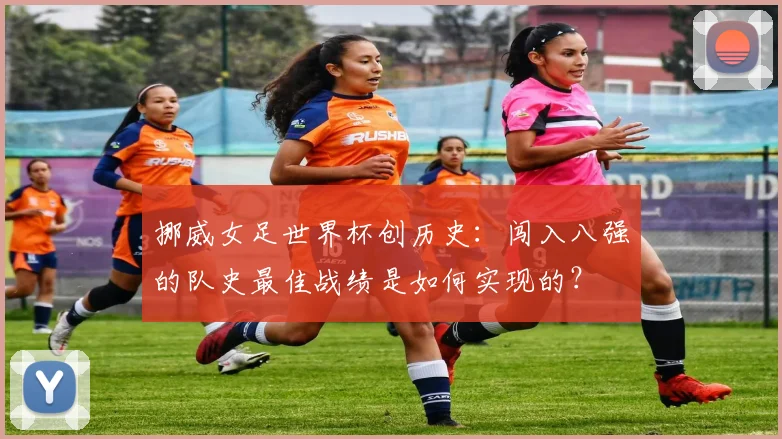 挪威女足世界杯创历史：闯入八强的队史最佳战绩是如何实现的？