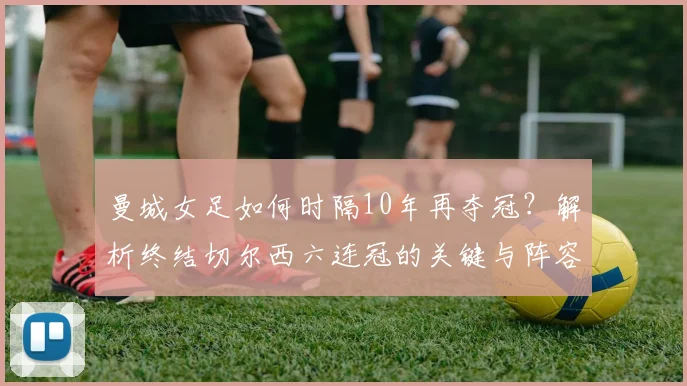 曼城女足如何时隔10年再夺冠？解析终结切尔西六连冠的关键与阵容