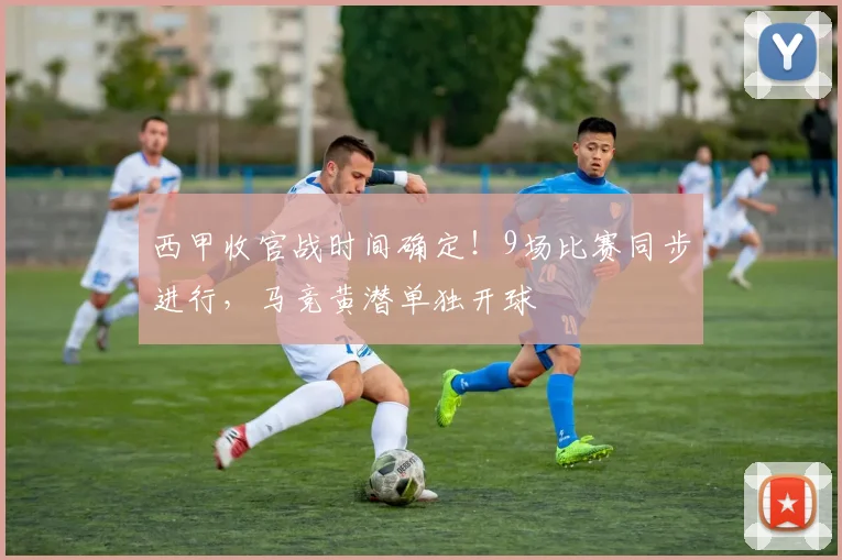 西甲收官战时间确定！9场比赛同步进行，马竞黄潜单独开球