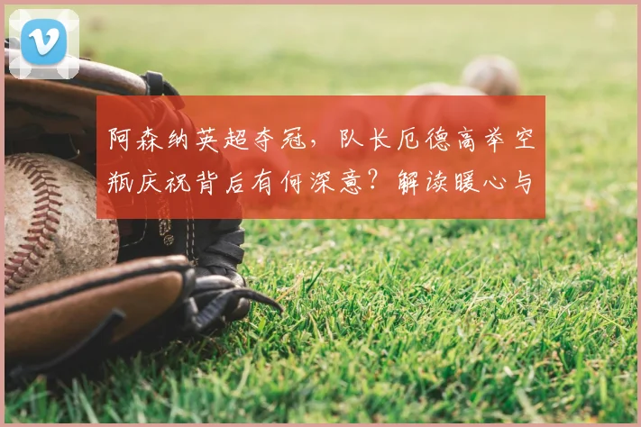 阿森纳英超夺冠，队长厄德高举空瓶庆祝背后有何深意？解读暖心与回击的瞬间